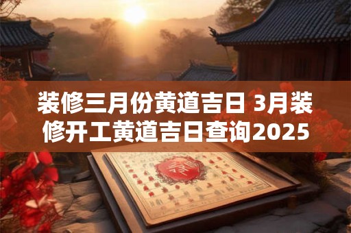 装修三月份黄道吉日 3月装修开工黄道吉日查询2025