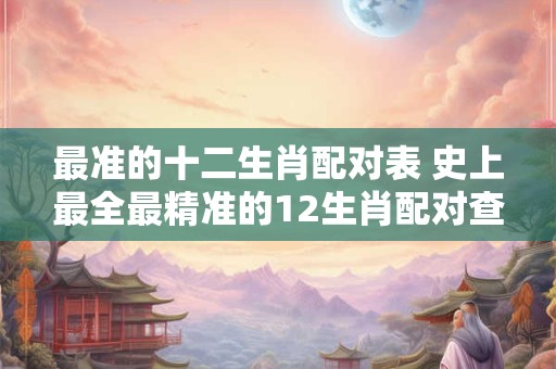 最准的十二生肖配对表 史上最全最精准的12生肖配对查询表