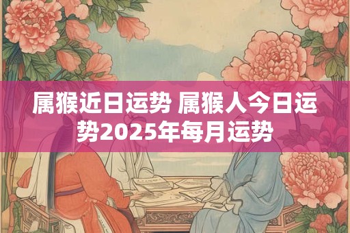 属猴近日运势 属猴人今日运势2025年每月运势