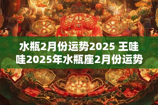 水瓶2月份运势2025 王哇哇2025年水瓶座2月份运势完整版