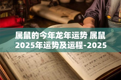 属鼠的今年龙年运势 属鼠2025年运势及运程-2025年属龙人的全年每月运势