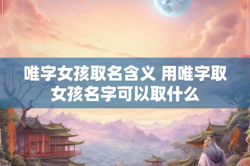 唯字女孩取名含义 用唯字取女孩名字可以取什么