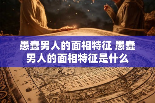 愚蠢男人的面相特征 愚蠢男人的面相特征是什么