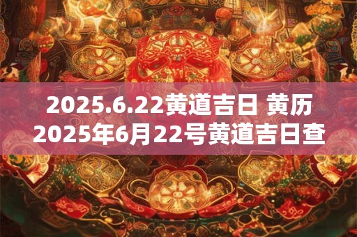 2025.6.22黄道吉日 黄历2025年6月22号黄道吉日查询
