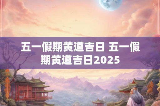 五一假期黄道吉日 五一假期黄道吉日2025