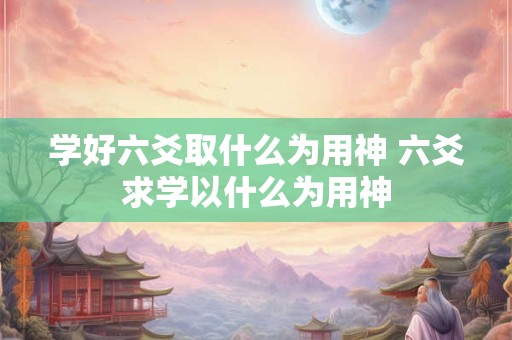 学好六爻取什么为用神 六爻求学以什么为用神