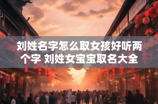 刘姓名字怎么取女孩好听两个字 刘姓女宝宝取名大全2025年两个字