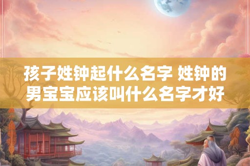孩子姓钟起什么名字 姓钟的男宝宝应该叫什么名字才好