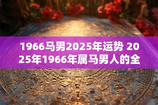 1966马男2025年运势 2025年1966年属马男人的全年运势