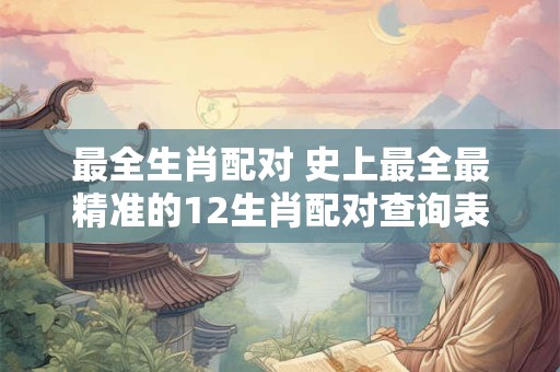 最全生肖配对 史上最全最精准的12生肖配对查询表