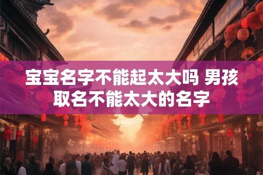 宝宝名字不能起太大吗 男孩取名不能太大的名字 宝宝名字不能起太大吗 男孩取名不能太大的名字