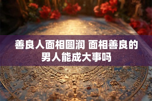 善良人面相圆润 面相善良的男人能成大事吗