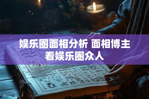 娱乐圈面相分析 面相博主看娱乐圈众人