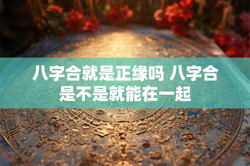 八字合就是正缘吗 八字合是不是就能在一起