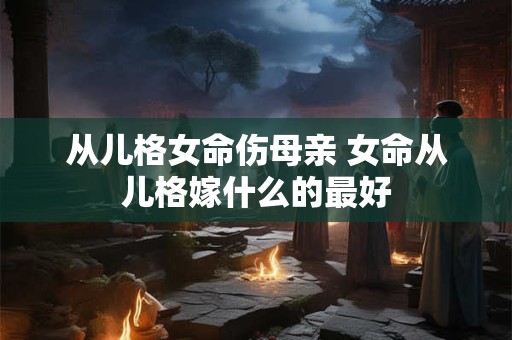从儿格女命伤母亲 女命从儿格嫁什么的最好