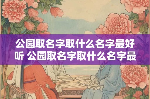 公园取名字取什么名字最好听 公园取名字取什么名字最好听女孩