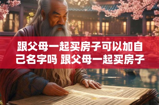 跟父母一起买房子可以加自己名字吗 跟父母一起买房子可以加自己名字吗知乎