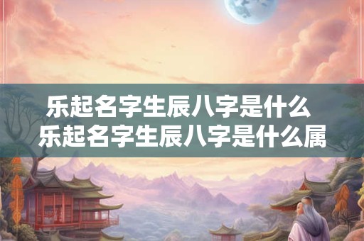 乐起名字生辰八字是什么 乐起名字生辰八字是什么属相
