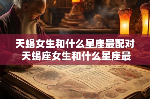 天蝎女生和什么星座最配对 天蝎座女生和什么星座最配对指数