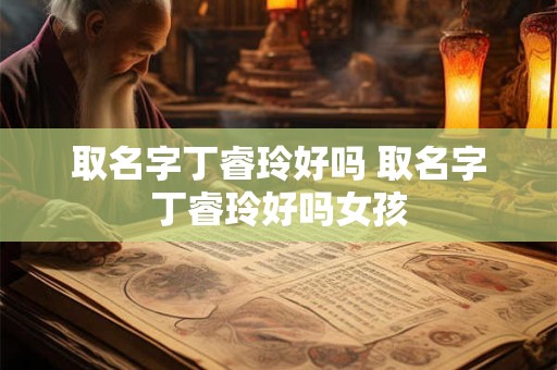 取名字丁睿玲好吗 取名字丁睿玲好吗女孩