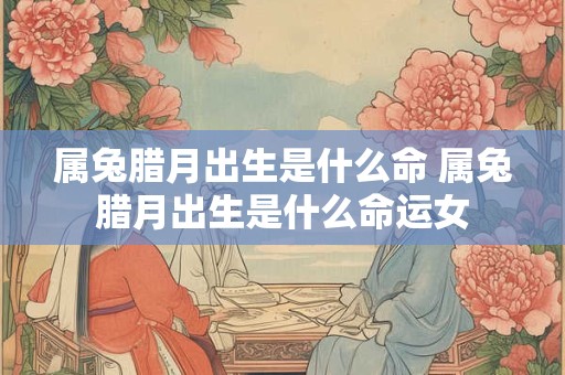 属兔腊月出生是什么命 属兔腊月出生是什么命运女