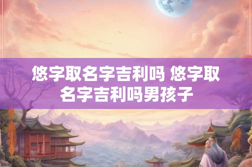 悠字取名字吉利吗 悠字取名字吉利吗男孩子