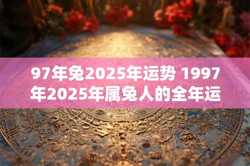 97年兔2025年运势 1997年2025年属兔人的全年运势