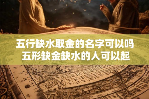 五行缺水取金的名字可以吗 五形缺金缺水的人可以起有金有水的名字吗会不会相克