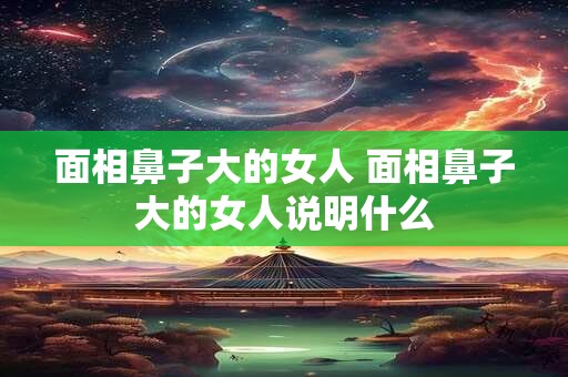 面相鼻子大的女人 面相鼻子大的女人说明什么