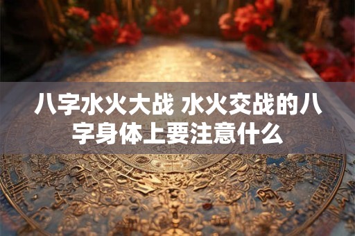 详细阅读:八字水火大战 水火交战的八字身体上要注意什么 八字水火大战 水火交战的八字身体上要注意什么