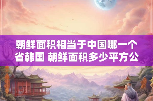 朝鲜面积相当于中国哪一个省韩国 朝鲜面积多少平方公里相当于中国哪个省