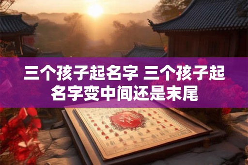 三个孩子起名字 三个孩子起名字变中间还是末尾