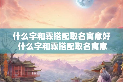 什么字和霖搭配取名寓意好 什么字和霖搭配取名寓意好女孩