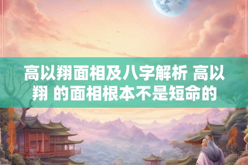 高以翔面相及八字解析 高以翔 的面相根本不是短命的