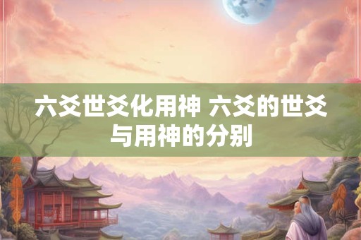 六爻世爻化用神 六爻的世爻与用神的分别