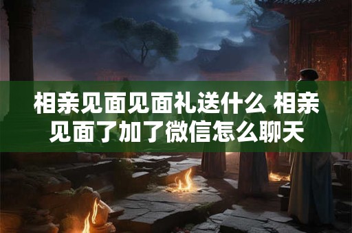 相亲见面见面礼送什么 相亲见面了加了微信怎么聊天