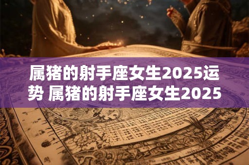 属猪的射手座女生2025运势 属猪的射手座女生2025运势怎么样
