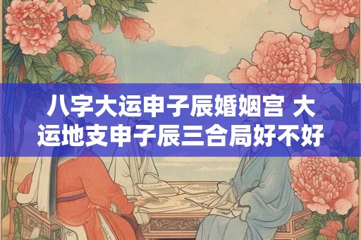 八字大运申子辰婚姻宫 大运地支申子辰三合局好不好