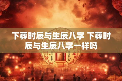 下葬时辰与生辰八字 下葬时辰与生辰八字一样吗