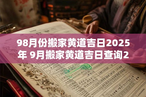 98月份搬家黄道吉日2025年 9月搬家黄道吉日查询2025年老黄历搬家好曰子