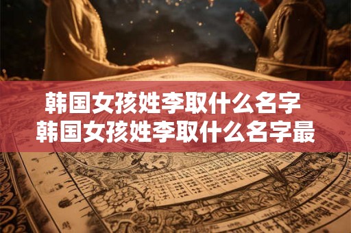 韩国女孩姓李取什么名字 韩国女孩姓李取什么名字最好听