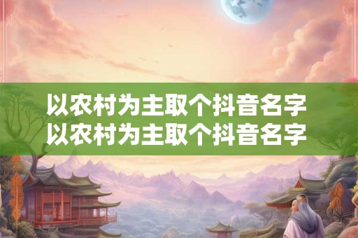 以农村为主取个抖音名字 以农村为主取个抖音名字 独一无二的抖音名字