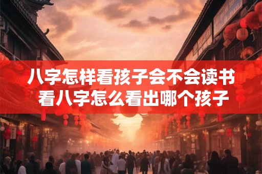 八字怎样看孩子会不会读书 看八字怎么看出哪个孩子有出息