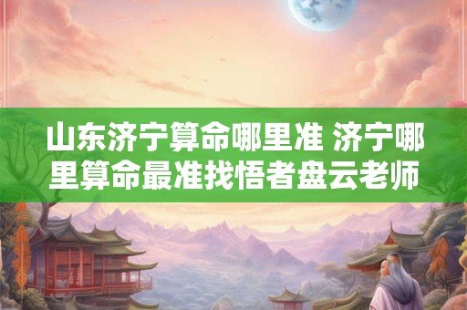 山东济宁算命哪里准 济宁哪里算命最准找悟者盘云老师