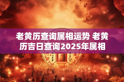 老黄历查询属相运势 老黄历吉日查询2025年属相
