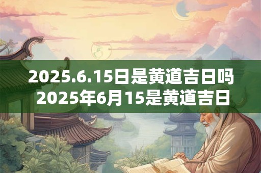 2025.6.15日是黄道吉日吗 2025年6月15是黄道吉日吗