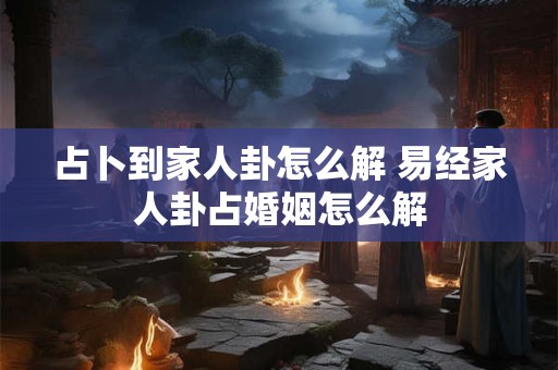 占卜到家人卦怎么解 易经家人卦占婚姻怎么解