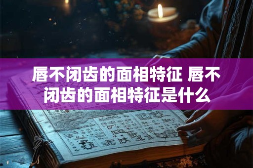 唇不闭齿的面相特征 唇不闭齿的面相特征是什么