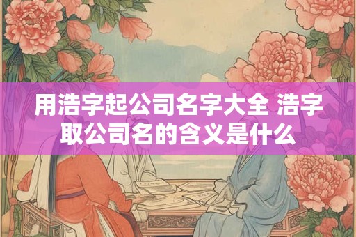 用浩字起公司名字大全 浩字取公司名的含义是什么