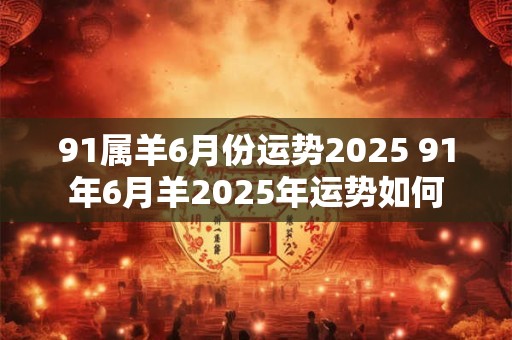 91属羊6月份运势2025 91年6月羊2025年运势如何